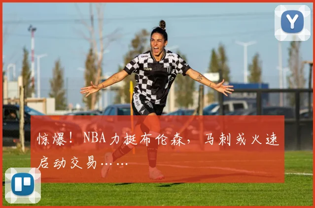 惊爆!NBA力挺布伦森,马刺或火速启动交易……