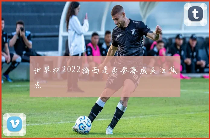 世界杯2022梅西是否参赛成关注焦点